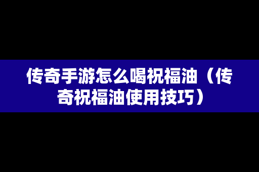 传奇手游怎么喝祝福油（传奇祝福油使用技巧）