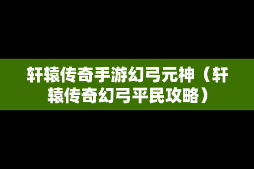 轩辕传奇手游幻弓元神（轩辕传奇幻弓平民攻略）