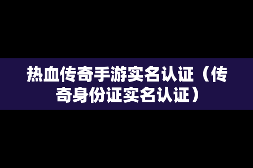 热血传奇手游实名认证（传奇身份证实名认证）