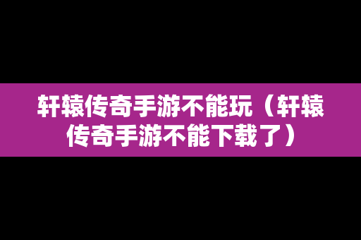 轩辕传奇手游不能玩（轩辕传奇手游不能下载了）