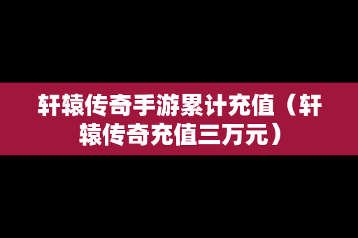 轩辕传奇手游累计充值（轩辕传奇充值三万元）