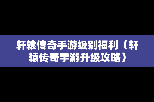 轩辕传奇手游级别福利（轩辕传奇手游升级攻略）