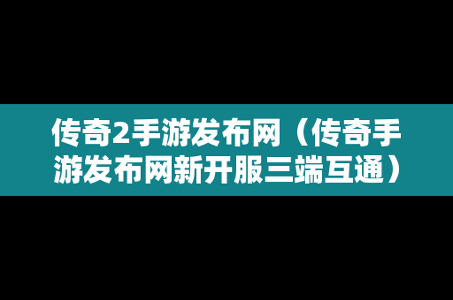 传奇2手游发布网（传奇手游发布网新开服三端互通）