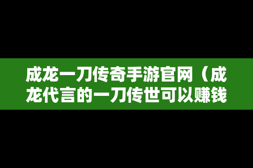 成龙一刀传奇手游官网（成龙代言的一刀传世可以赚钱吗）