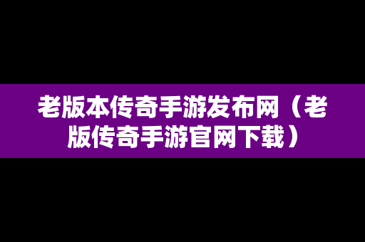 老版本传奇手游发布网（老版传奇手游官网下载）