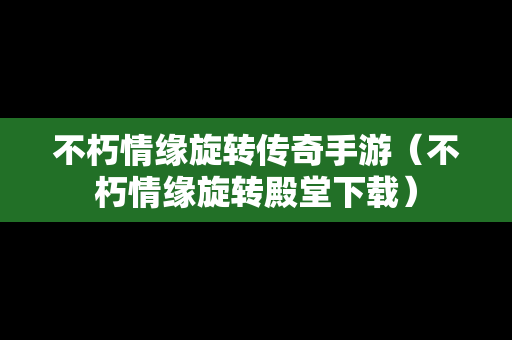 不朽情缘旋转传奇手游（不朽情缘旋转殿堂下载）