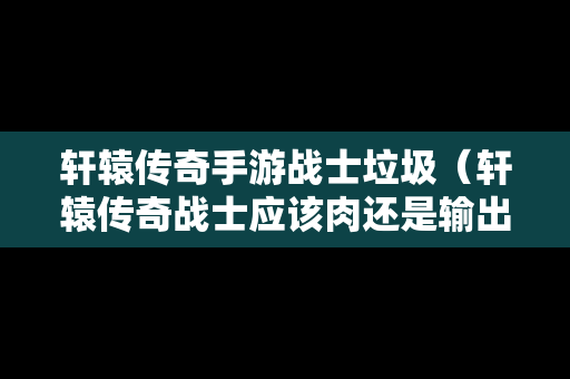 轩辕传奇手游战士垃圾（轩辕传奇战士应该肉还是输出）