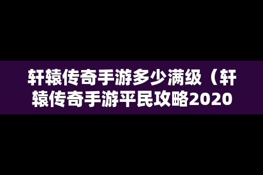 轩辕传奇手游多少满级（轩辕传奇手游平民攻略2020）