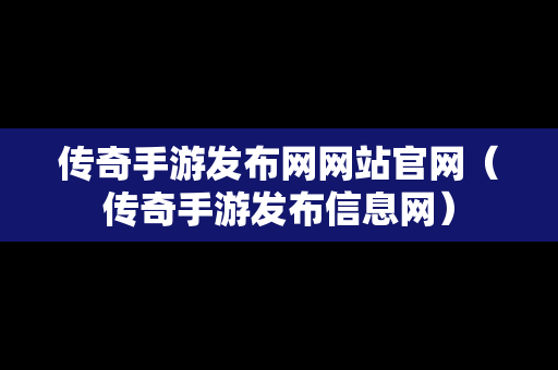 传奇手游发布网网站官网（传奇手游发布信息网）