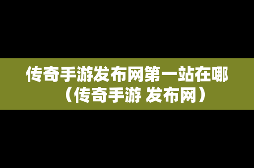 传奇手游发布网第一站在哪（传奇手游 发布网）