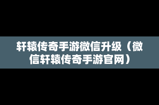 轩辕传奇手游微信升级（微信轩辕传奇手游官网）