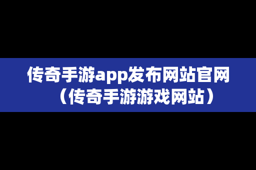 传奇手游app发布网站官网（传奇手游游戏网站）