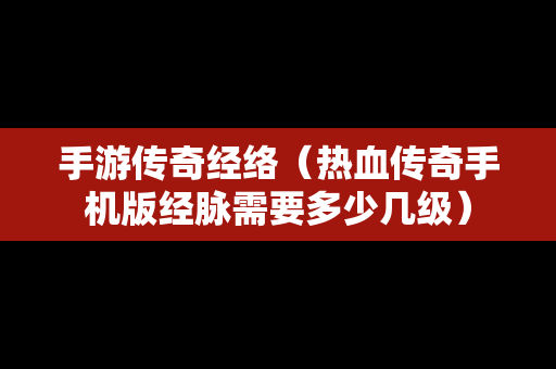 手游传奇经络（热血传奇手机版经脉需要多少几级）