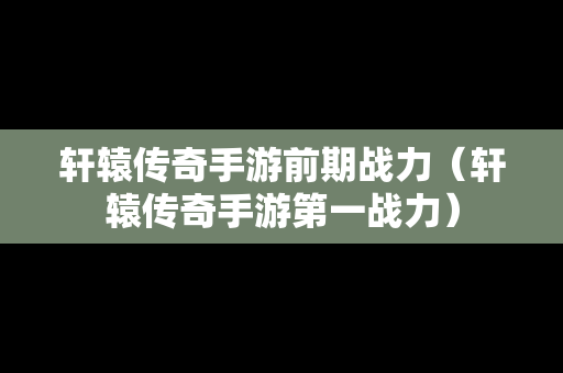 轩辕传奇手游前期战力（轩辕传奇手游第一战力）