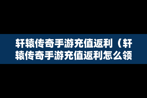 轩辕传奇手游充值返利（轩辕传奇手游充值返利怎么领）