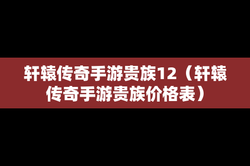 轩辕传奇手游贵族12（轩辕传奇手游贵族价格表）