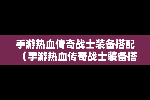 手游热血传奇战士装备搭配（手游热血传奇战士装备搭配攻略）