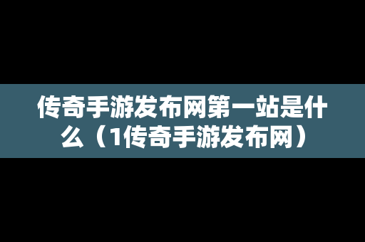 传奇手游发布网第一站是什么（1传奇手游发布网）