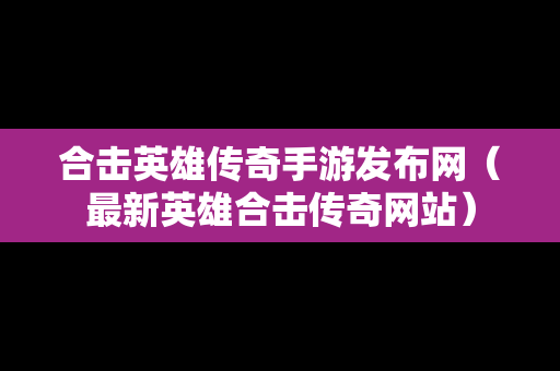 合击英雄传奇手游发布网（最新英雄合击传奇网站）