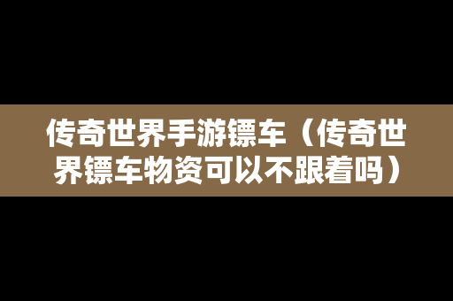 传奇世界手游镖车（传奇世界镖车物资可以不跟着吗）