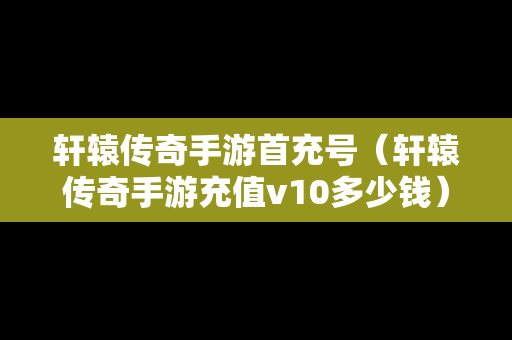 轩辕传奇手游首充号（轩辕传奇手游充值v10多少钱）