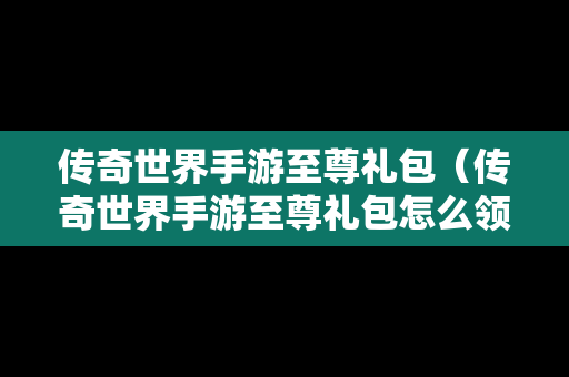 传奇世界手游至尊礼包（传奇世界手游至尊礼包怎么领取）