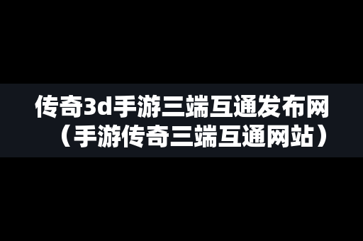 传奇3d手游三端互通发布网（手游传奇三端互通网站）