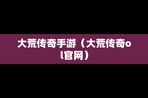 大荒传奇手游（大荒传奇ol官网）