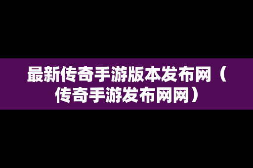 最新传奇手游版本发布网（传奇手游发布网网）