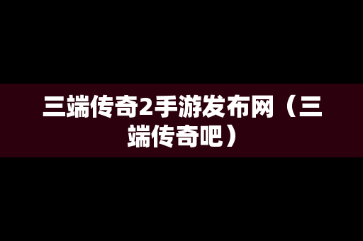 三端传奇2手游发布网（三端传奇吧）